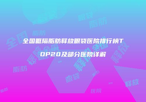 全国眶隔脂肪释放眼袋医院排行榜TOP20及部分医院详解