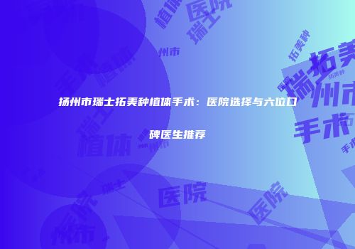 扬州市瑞士拓美种植体手术：医院选择与六位口碑医生推荐