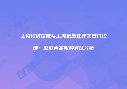 上海海滨医院与上海氧颜医疗美容门诊部：整形美容机构对比分析