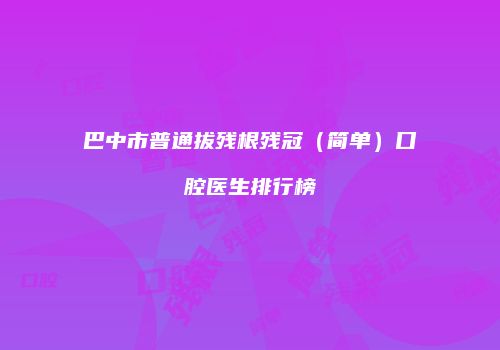 巴中市普通拔残根残冠（简单）口腔医生排行榜