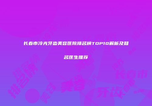 长春市冷光牙齿美容医院排名榜TOP10解析及知名医生推荐
