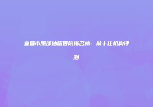 宜昌市腹部抽脂医院排名榜：前十佳机构评测