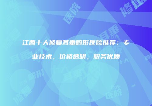 江西十大修复耳垂畸形医院推荐：专业技术，价格透明，服务优质