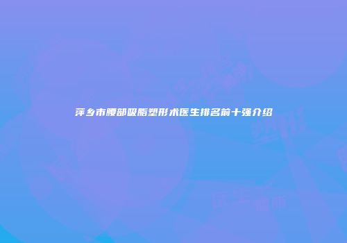 萍乡市腰部吸脂塑形术医生排名前十强介绍