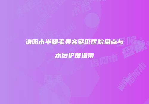 洛阳市半睫毛美容整形医院盘点与术后护理指南