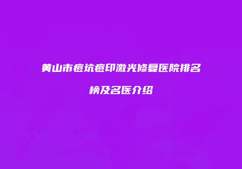 黄山市痘坑痘印激光修复医院排名榜及名医介绍