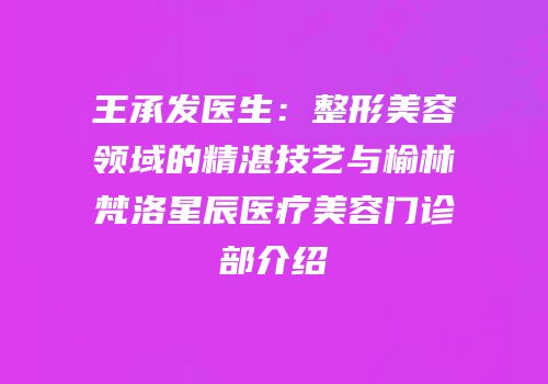 王承发医生：整形美容领域的精湛技艺与榆林梵洛星辰医疗美容门诊部介绍