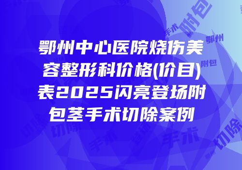 鄂州中心医院烧伤美容整形科价格(价目)表2025闪亮登场附包茎手术切除案例