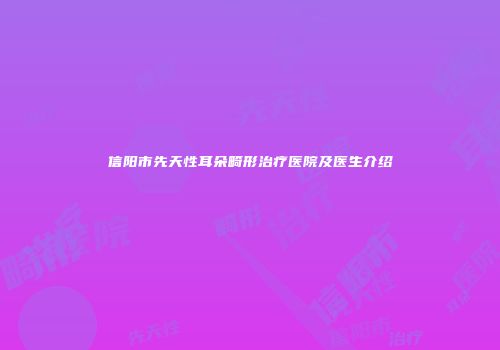 信阳市先天性耳朵畸形治疗医院及医生介绍