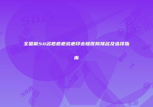 全国前50名痘痘疤坑疤印去除医院排名及选择指南
