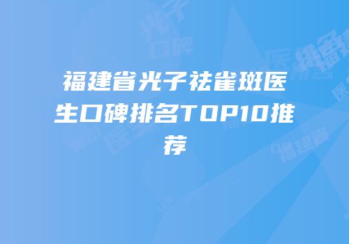 福建省光子祛雀斑医生口碑排名TOP10推荐