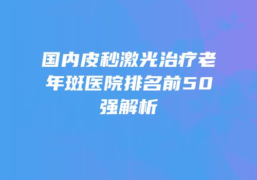 国内皮秒激光治疗老年斑医院排名前50强解析