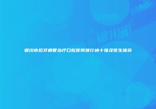 银川市后牙根管治疗口腔医院排行榜十强及医生推荐