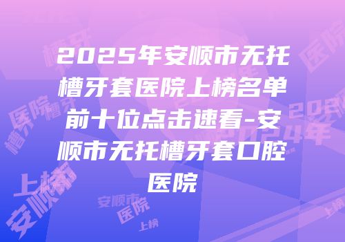 2025年安顺市无托槽牙套医院上榜名单前十位点击速看-安顺市无托槽牙套口腔医院