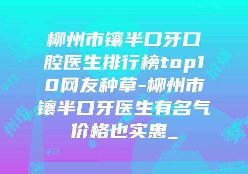 柳州市镶半口牙口腔医生排行榜top10网友种草-柳州市镶半口牙医生有名气价格也实惠_