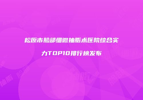 松原市脸部细微抽脂术医院综合实力TOP10排行榜发布