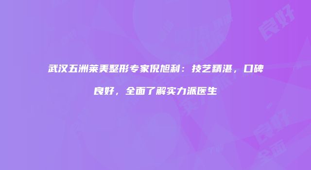 武汉五洲莱美整形专家倪旭利：技艺精湛，口碑良好，全面了解实力派医生