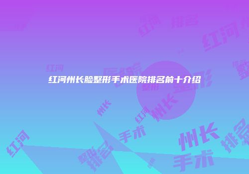 红河州长脸整形手术医院排名前十介绍