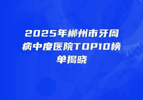 2025年郴州市牙周病中度医院TOP10榜单揭晓