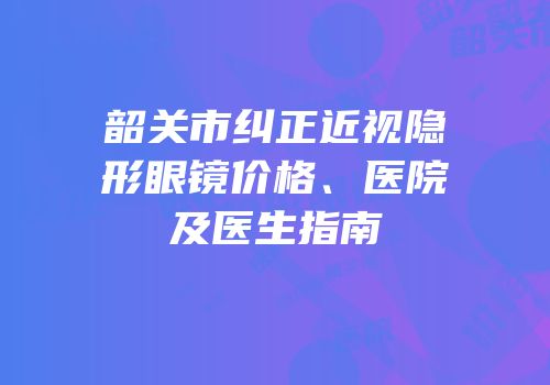 韶关市纠正近视隐形眼镜价格、医院及医生指南