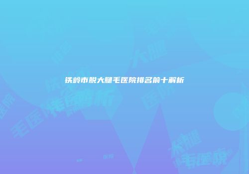 铁岭市脱大腿毛医院排名前十解析