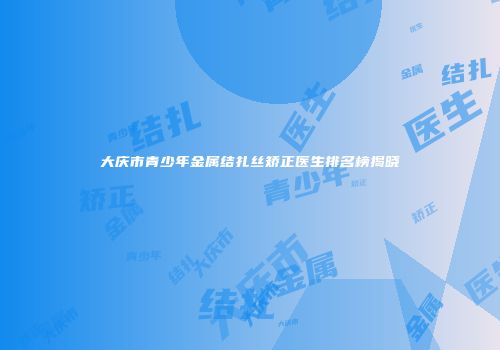 大庆市青少年金属结扎丝矫正医生排名榜揭晓