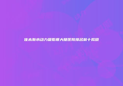 佳木斯水动力吸脂瘦大腿医院排名前十揭晓
