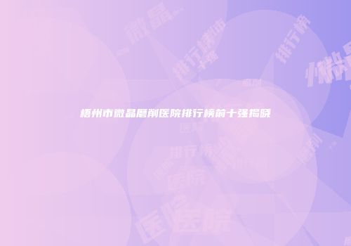 梧州市微晶磨削医院排行榜前十强揭晓