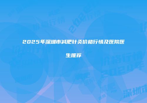 2025年深圳市减肥针灸价格行情及医院医生推荐