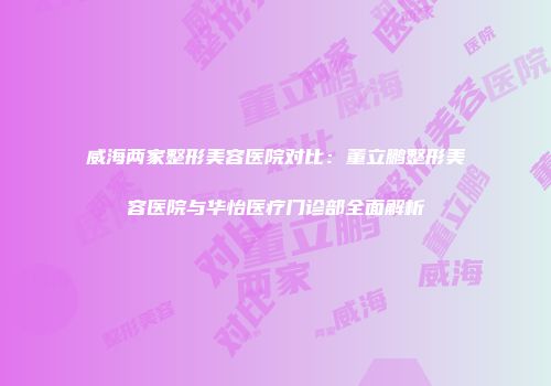 威海两家整形美容医院对比：董立鹏整形美容医院与华怡医疗门诊部全面解析