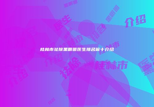 桂林市祛除黑眼圈医生排名前十介绍