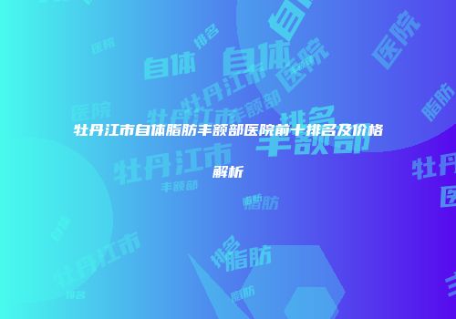 牡丹江市自体脂肪丰额部医院前十排名及价格解析