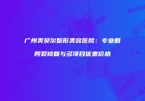 广州美贝尔整形美容医院：专业唇腭裂修复与多项目优惠价格