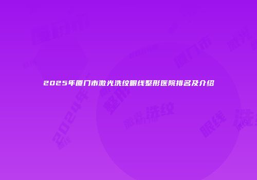 2025年厦门市激光洗纹眼线整形医院排名及介绍