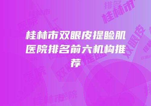 桂林市双眼皮提睑肌医院排名前六机构推荐