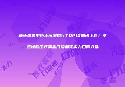 蒜头鼻鼻型矫正医院排行TOP10重磅上新！孝感缘临医疗美容门诊部凭实力口碑入选