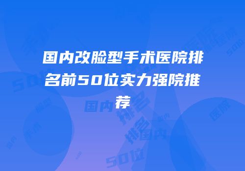 国内改脸型手术医院排名前50位实力强院推荐