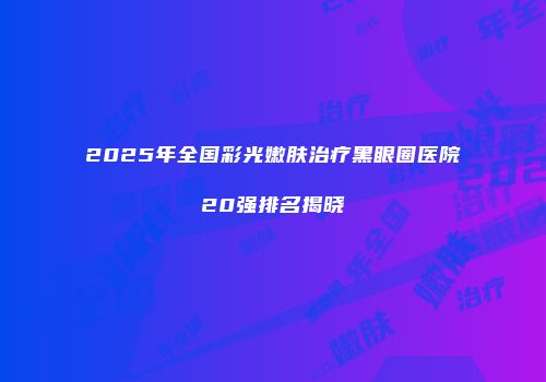 2025年全国彩光嫩肤治疗黑眼圈医院20强排名揭晓