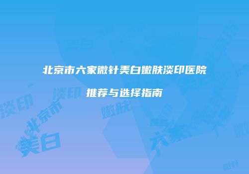北京市六家微针美白嫩肤淡印医院推荐与选择指南