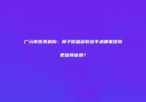广元市医美机构：鼻子微晶瓷取出手术哪家医院更值得信赖？
