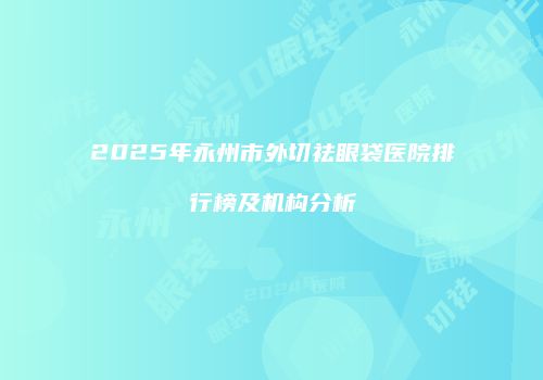 2025年永州市外切祛眼袋医院排行榜及机构分析