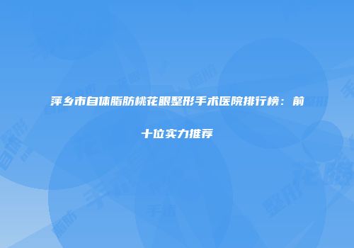 萍乡市自体脂肪桃花眼整形手术医院排行榜：前十位实力推荐