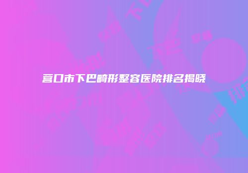 营口市下巴畸形整容医院排名揭晓