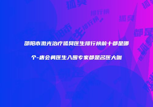 邵阳市激光治疗狐臭医生排行榜前十都是哪个-唐会勇医生入围专家都是名医大咖