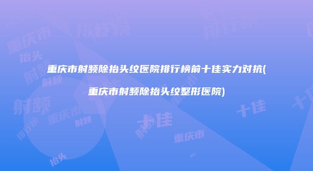 重庆市射频除抬头纹医院排行榜前十佳实力对抗(重庆市射频除抬头纹整形医院)