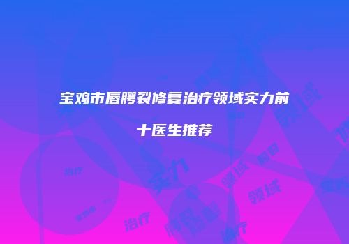 宝鸡市唇腭裂修复治疗领域实力前十医生推荐