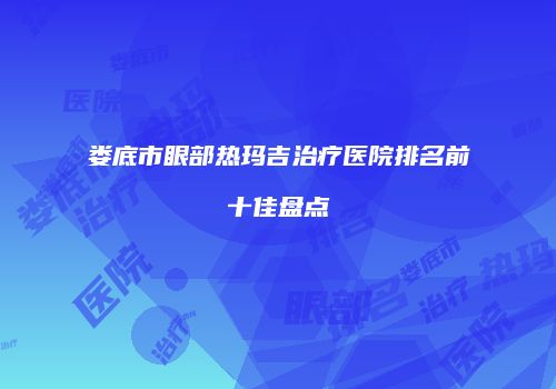 娄底市眼部热玛吉治疗医院排名前十佳盘点