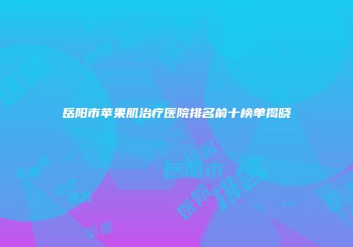 岳阳市苹果肌治疗医院排名前十榜单揭晓