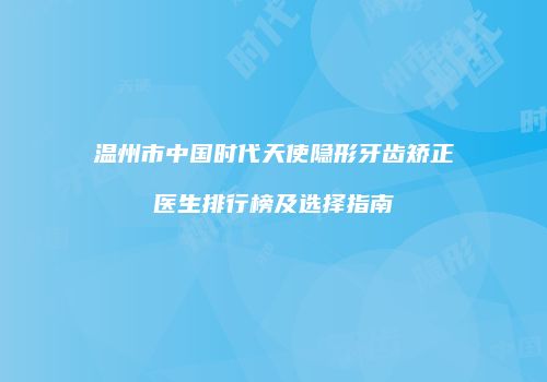 温州市中国时代天使隐形牙齿矫正医生排行榜及选择指南