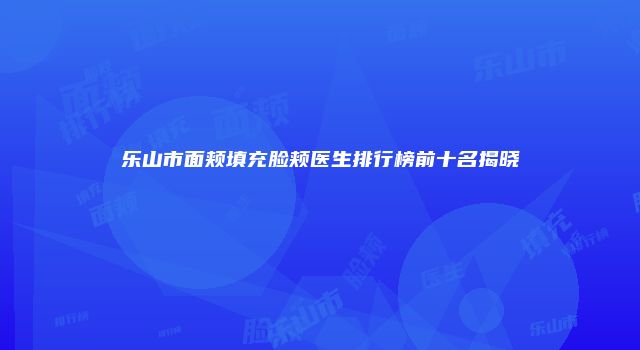 乐山市面颊填充脸颊医生排行榜前十名揭晓